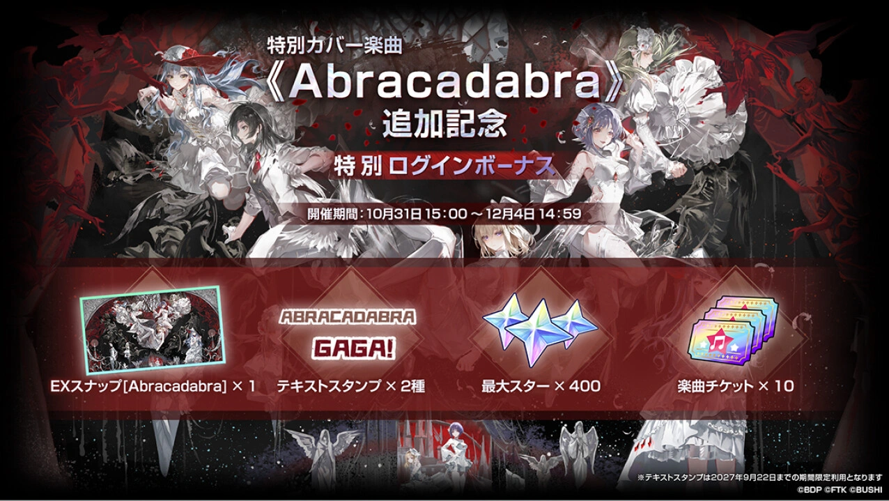 特別カバー楽曲《Abracadabra》追加記念 特別ログインボーナス 開催期間：10月31日15:00〜12月4日14:59 EXスナップ[Abracadabra]×1 テキストスタンプ×2種 最大スター×400 楽曲チケット×10 ※テキストスタンプは2027年9月22日までの期間限定利用となります